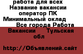 работа для всех › Название вакансии ­ оператор ПК › Минимальный оклад ­ 15 000 - Все города Работа » Вакансии   . Тульская обл.